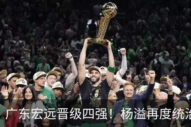 广东宏远晋级四强！杨溢再度统治赛场，狂砍27+12+6+6 能否征服主帅杜锋